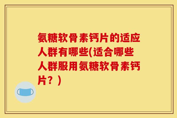 氨糖软骨素钙片的适应人群有哪些(适合哪些人群服用氨糖软骨素钙片？)