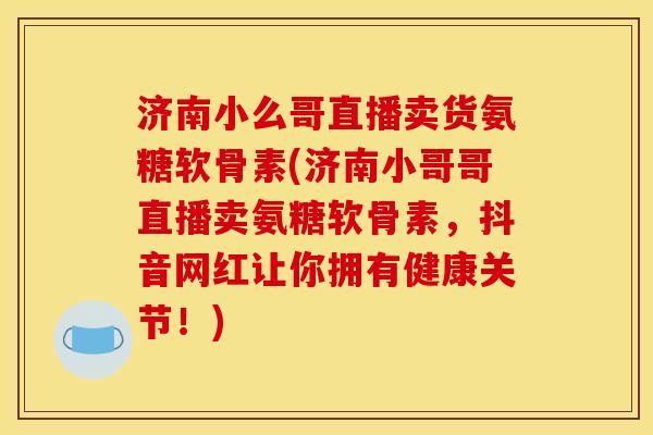 济南小么哥直播卖货氨糖软骨素(济南小哥哥直播卖氨糖软骨素，抖音网红让你拥有健康关节！)