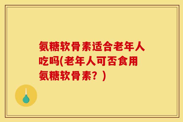 氨糖软骨素适合老年人吃吗(老年人可否食用氨糖软骨素？)