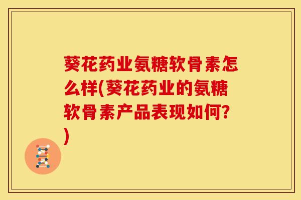 葵花药业氨糖软骨素怎么样(葵花药业的氨糖软骨素产品表现如何？)