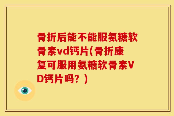 骨折后能不能服氨糖软骨素vd钙片(骨折康复可服用氨糖软骨素VD钙片吗？)