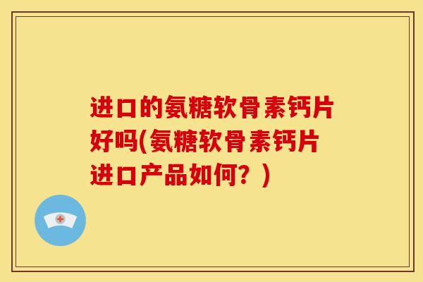 进口的氨糖软骨素钙片好吗(氨糖软骨素钙片进口产品如何？)