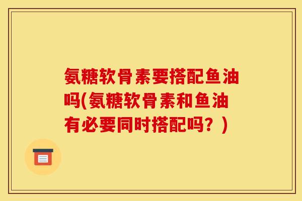 氨糖软骨素要搭配鱼油吗(氨糖软骨素和鱼油有必要同时搭配吗？)