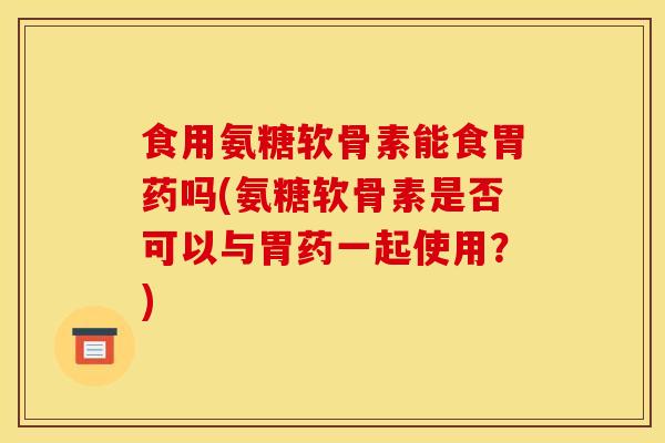 食用氨糖软骨素能食胃药吗(氨糖软骨素是否可以与胃药一起使用？)