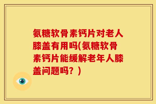 氨糖软骨素钙片对老人膝盖有用吗(氨糖软骨素钙片能缓解老年人膝盖问题吗？)