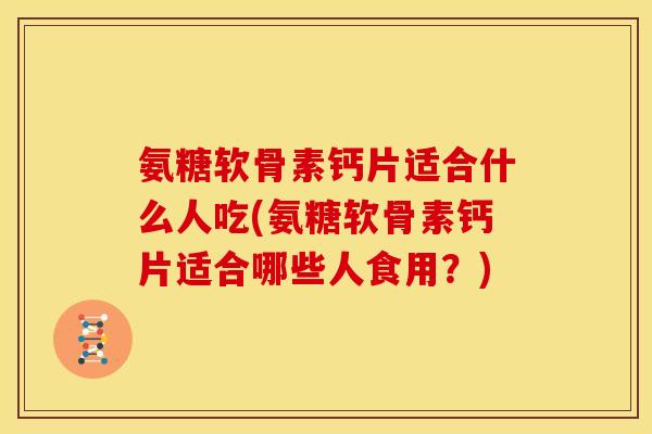 氨糖软骨素钙片适合什么人吃(氨糖软骨素钙片适合哪些人食用？)