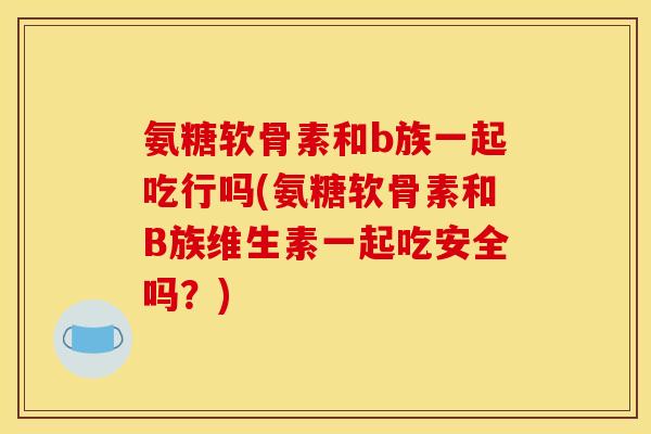 氨糖软骨素和b族一起吃行吗(氨糖软骨素和B族维生素一起吃安全吗？)