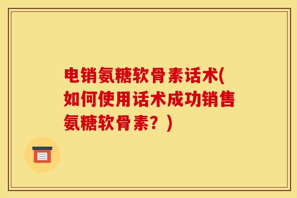 电销氨糖软骨素话术(如何使用话术成功销售氨糖软骨素？)