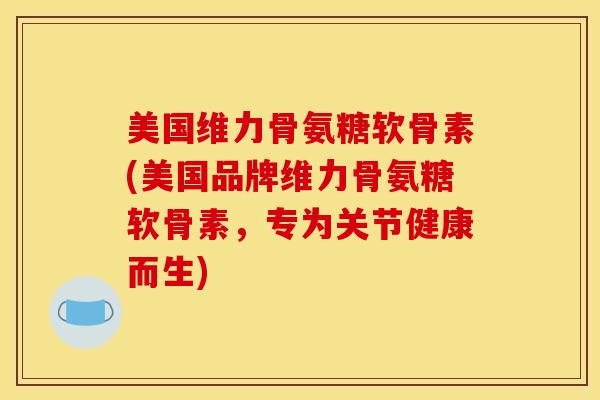 美国维力骨氨糖软骨素(美国品牌维力骨氨糖软骨素，专为关节健康而生)