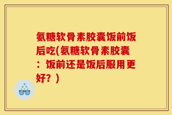 氨糖软骨素胶囊饭前饭后吃(氨糖软骨素胶囊：饭前还是饭后服用更好？)