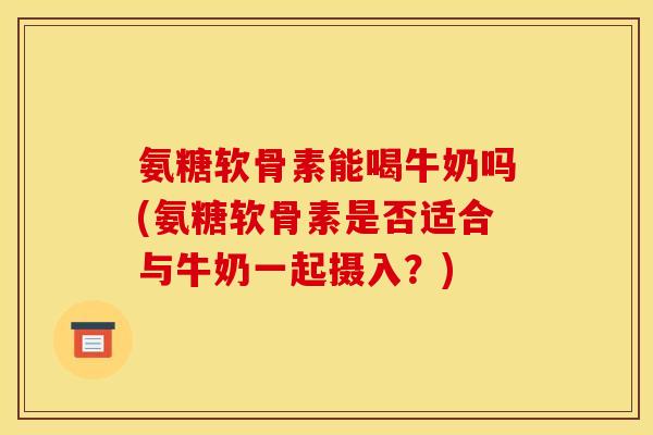 氨糖软骨素能喝牛奶吗(氨糖软骨素是否适合与牛奶一起摄入？)