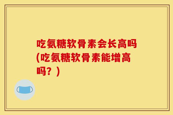 吃氨糖软骨素会长高吗(吃氨糖软骨素能增高吗？)