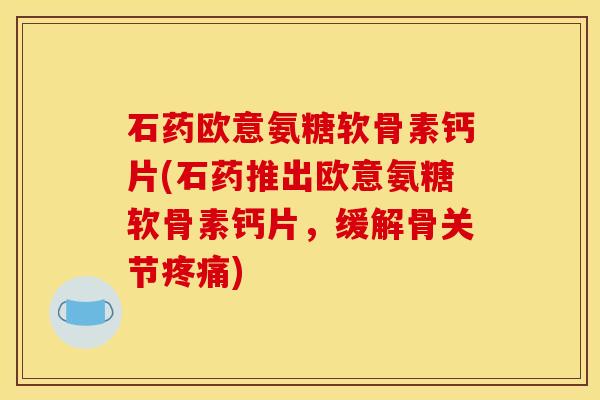 石药欧意氨糖软骨素钙片(石药推出欧意氨糖软骨素钙片，缓解骨关节疼痛)