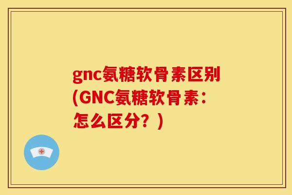 gnc氨糖软骨素区别(GNC氨糖软骨素：怎么区分？)