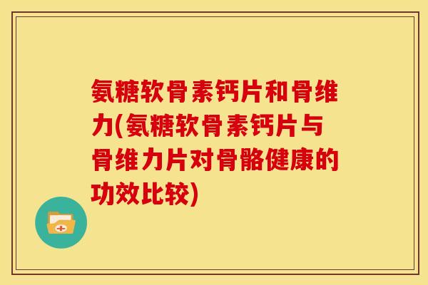 氨糖软骨素钙片和骨维力(氨糖软骨素钙片与骨维力片对骨骼健康的功效比较)