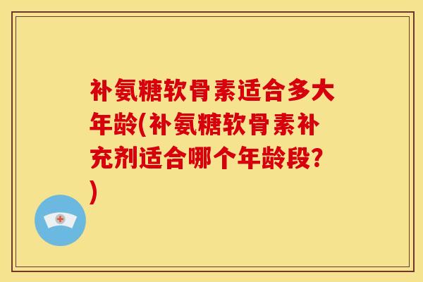补氨糖软骨素适合多大年龄(补氨糖软骨素补充剂适合哪个年龄段？)