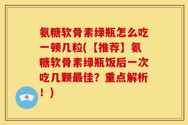 氨糖软骨素绿瓶怎么吃一顿几粒(【推荐】氨糖软骨素绿瓶饭后一次吃几颗最佳？重点解析！)