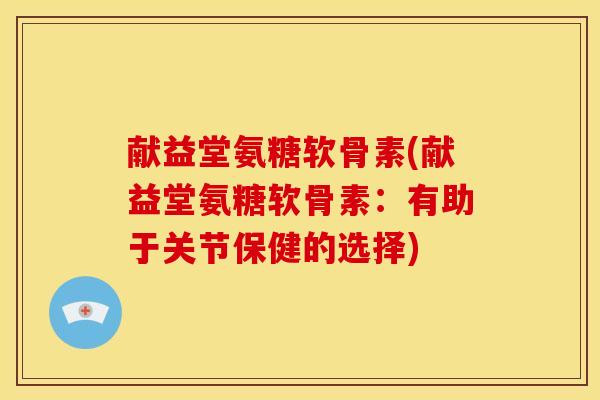 献益堂氨糖软骨素(献益堂氨糖软骨素：有助于关节保健的选择)