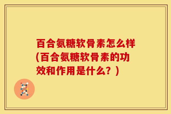 百合氨糖软骨素怎么样(百合氨糖软骨素的功效和作用是什么？)