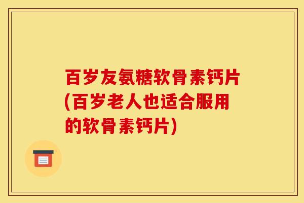 百岁友氨糖软骨素钙片(百岁老人也适合服用的软骨素钙片)