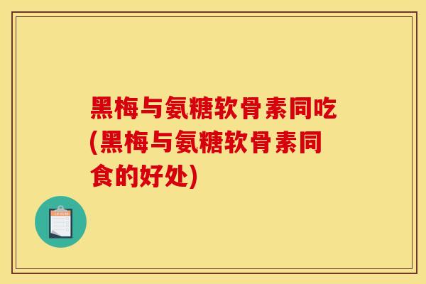 黑梅与氨糖软骨素同吃(黑梅与氨糖软骨素同食的好处)