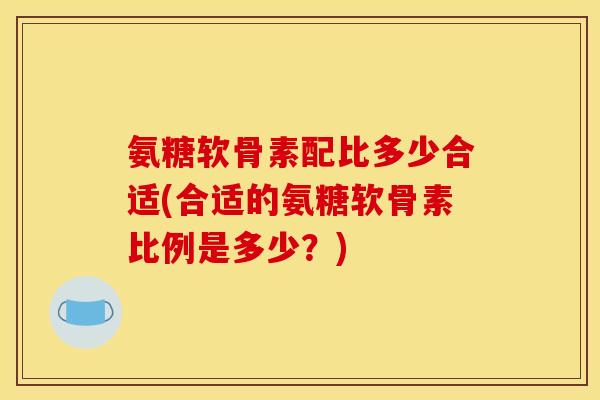 氨糖软骨素配比多少合适(合适的氨糖软骨素比例是多少？)