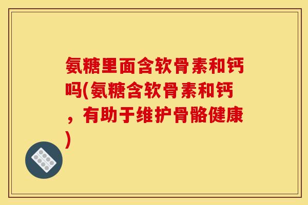 氨糖里面含软骨素和钙吗(氨糖含软骨素和钙，有助于维护骨骼健康)
