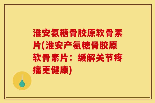 淮安氨糖骨胶原软骨素片(淮安产氨糖骨胶原软骨素片：缓解关节疼痛更健康)