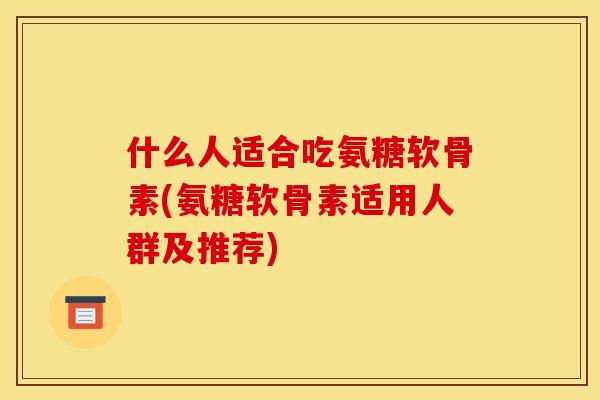 什么人适合吃氨糖软骨素(氨糖软骨素适用人群及推荐)