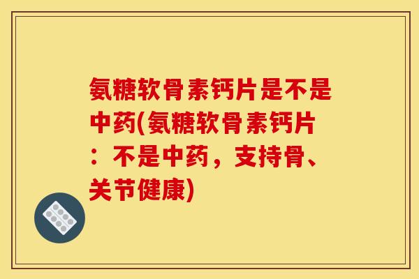 氨糖软骨素钙片是不是中药(氨糖软骨素钙片：不是中药，支持骨、关节健康)