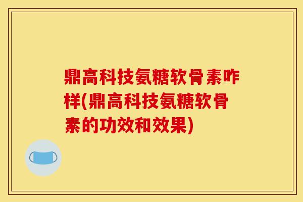 鼎高科技氨糖软骨素咋样(鼎高科技氨糖软骨素的功效和效果)