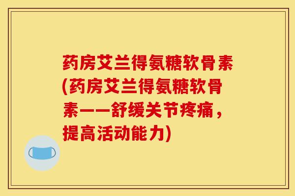 药房艾兰得氨糖软骨素(药房艾兰得氨糖软骨素——舒缓关节疼痛，提高活动能力)