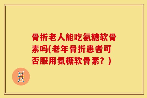 骨折老人能吃氨糖软骨素吗(老年骨折患者可否服用氨糖软骨素？)