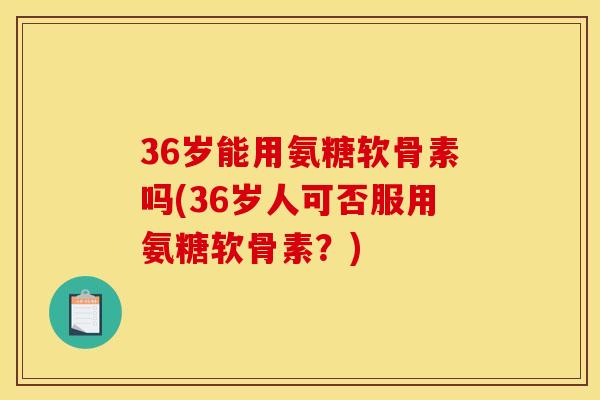 36岁能用氨糖软骨素吗(36岁人可否服用氨糖软骨素？)