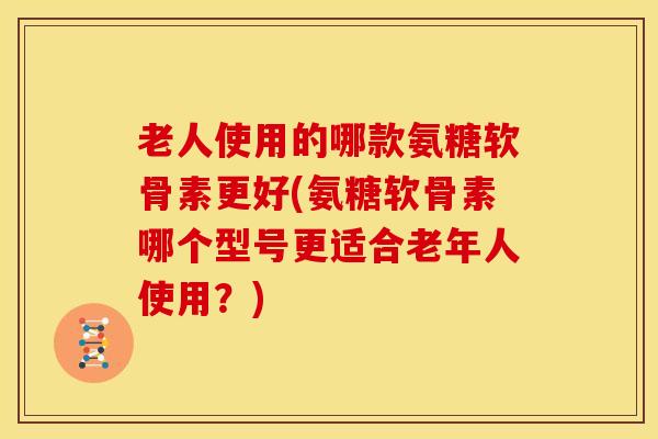 老人使用的哪款氨糖软骨素更好(氨糖软骨素哪个型号更适合老年人使用？)