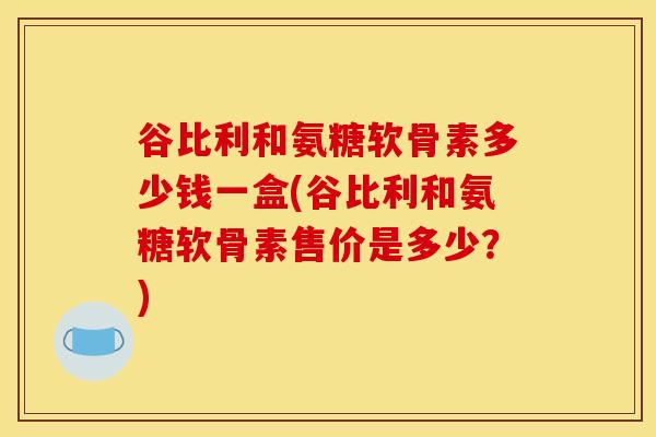 谷比利和氨糖软骨素多少钱一盒(谷比利和氨糖软骨素售价是多少？)