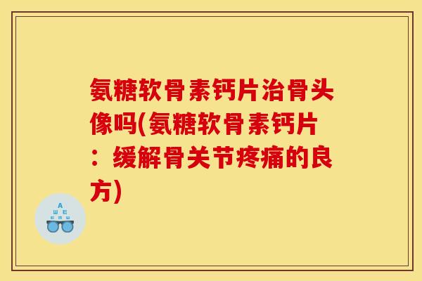 氨糖软骨素钙片治骨头像吗(氨糖软骨素钙片：缓解骨关节疼痛的良方)