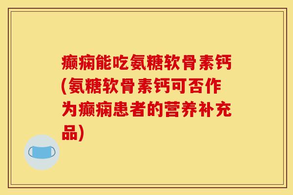 癫痫能吃氨糖软骨素钙(氨糖软骨素钙可否作为癫痫患者的营养补充品)