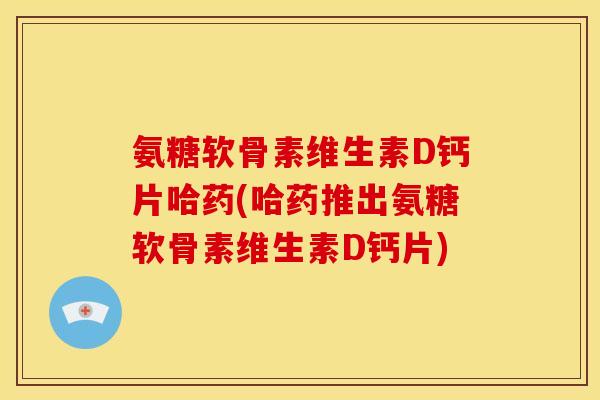 氨糖软骨素维生素D钙片哈药(哈药推出氨糖软骨素维生素D钙片)
