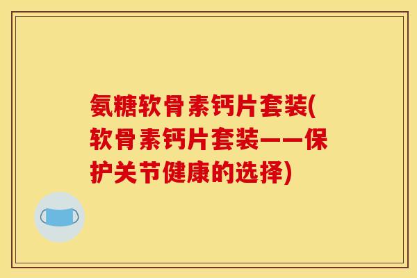 氨糖软骨素钙片套装(软骨素钙片套装——保护关节健康的选择)