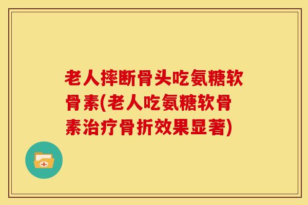 老人摔断骨头吃氨糖软骨素(老人吃氨糖软骨素治疗骨折效果显著)