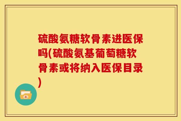硫酸氨糖软骨素进医保吗(硫酸氨基葡萄糖软骨素或将纳入医保目录)