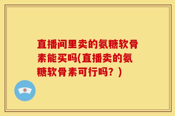直播间里卖的氨糖软骨素能买吗(直播卖的氨糖软骨素可行吗？)