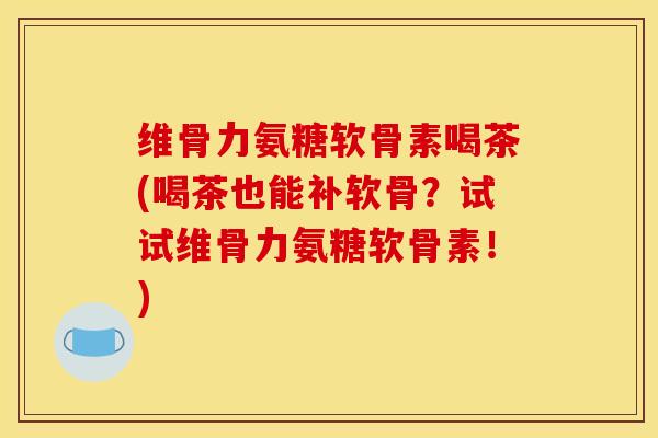 维骨力氨糖软骨素喝茶(喝茶也能补软骨？试试维骨力氨糖软骨素！)