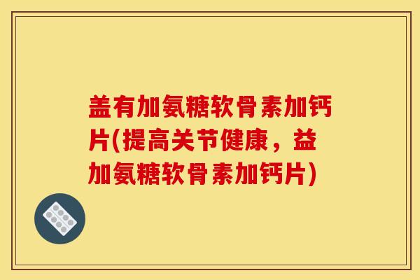 盖有加氨糖软骨素加钙片(提高关节健康，益加氨糖软骨素加钙片)