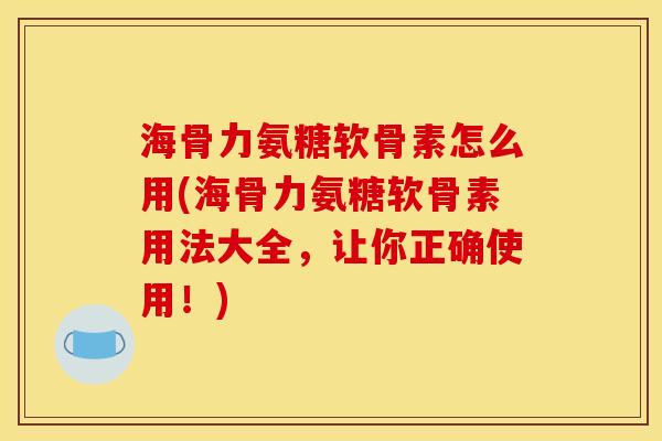 海骨力氨糖软骨素怎么用(海骨力氨糖软骨素用法大全，让你正确使用！)