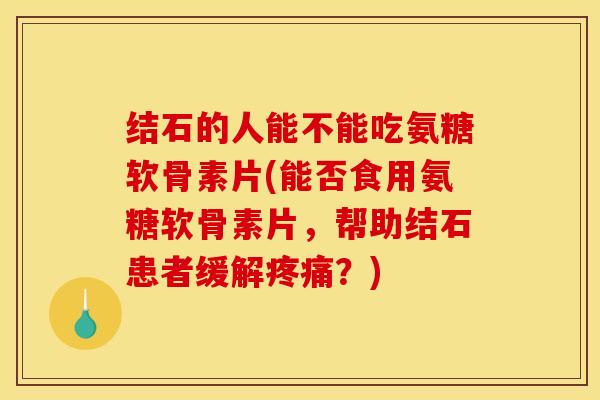 结石的人能不能吃氨糖软骨素片(能否食用氨糖软骨素片，帮助结石患者缓解疼痛？)