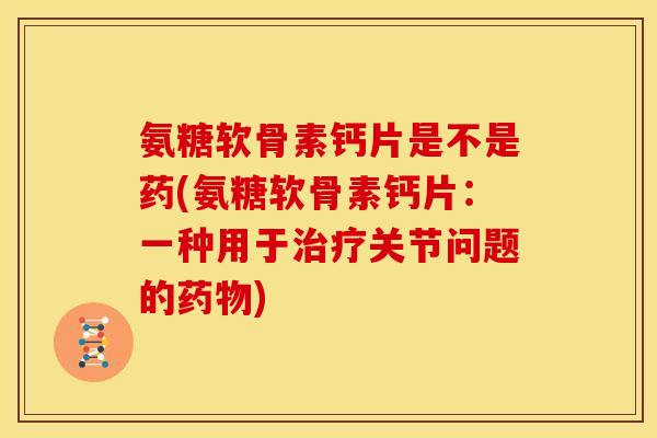 氨糖软骨素钙片是不是药(氨糖软骨素钙片：一种用于治疗关节问题的药物)