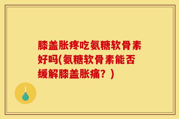膝盖胀疼吃氨糖软骨素好吗(氨糖软骨素能否缓解膝盖胀痛？)