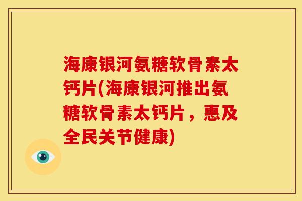 海康银河氨糖软骨素太钙片(海康银河推出氨糖软骨素太钙片，惠及全民关节健康)